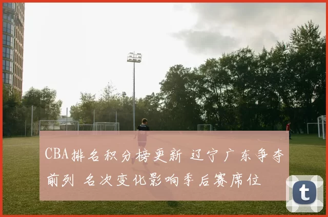 CBA排名积分榜更新 辽宁广东争夺前列 名次变化影响季后赛席位