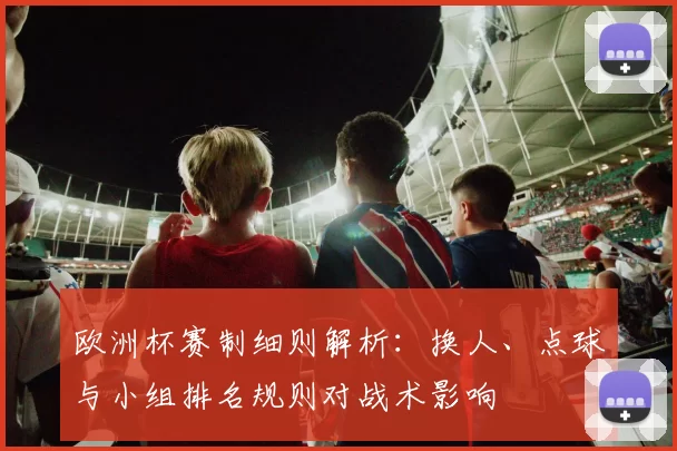 欧洲杯赛制细则解析：换人、点球与小组排名规则对战术影响