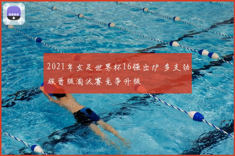 2021年女足世界杯16强出炉 多支劲旅晋级淘汰赛竞争升级