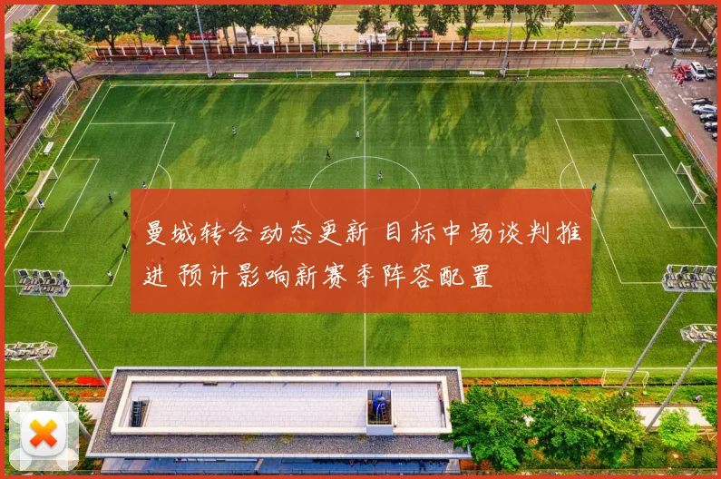 曼城转会动态更新 目标中场谈判推进 预计影响新赛季阵容配置