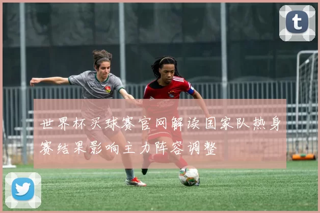 世界杯买球赛官网解读国家队热身赛结果影响主力阵容调整