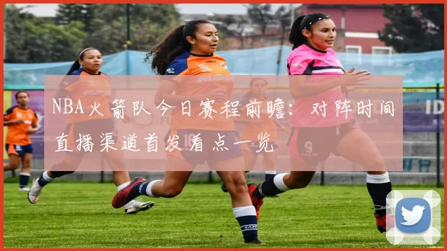 NBA火箭队今日赛程前瞻:对阵时间直播渠道首发看点一览