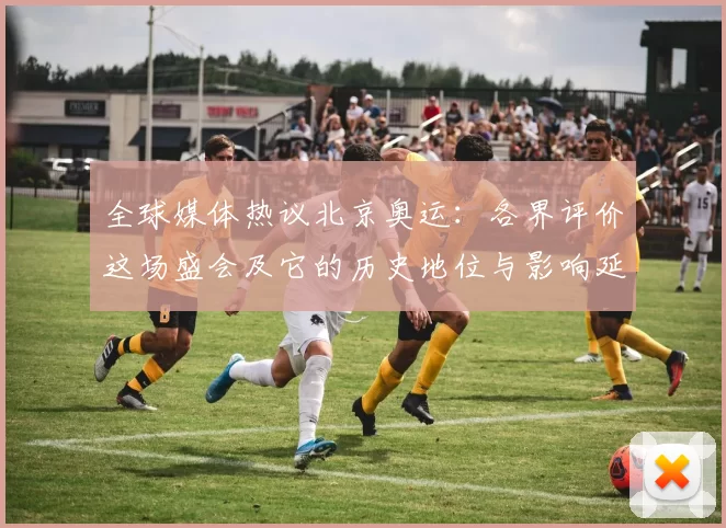 全球媒体热议北京奥运：各界评价这场盛会及它的历史地位与影响延续