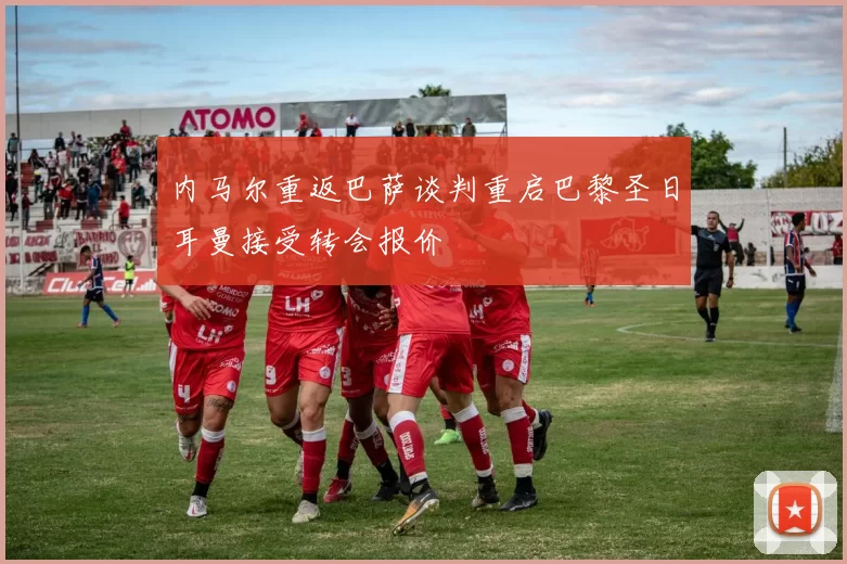 内马尔重返巴萨谈判重启巴黎圣日耳曼接受转会报价