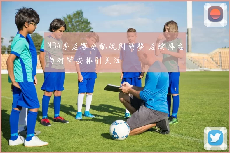 NBA季后赛分配规则调整 后续排名与对阵安排引关注