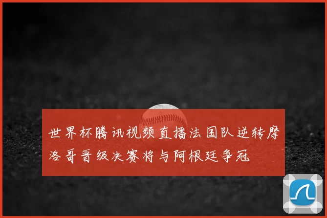 世界杯腾讯视频直播法国队逆转摩洛哥晋级决赛将与阿根廷争冠