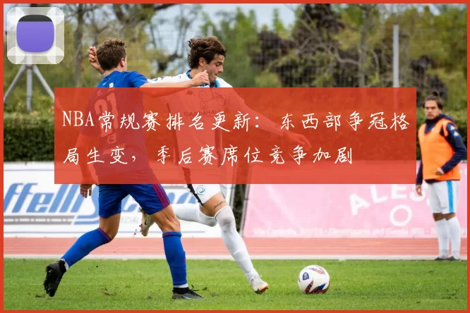 NBA常规赛排名更新:东西部争冠格局生变,季后赛席位竞争加剧