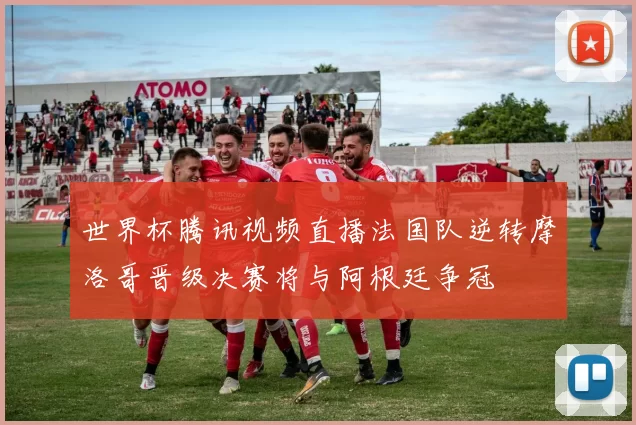 世界杯腾讯视频直播法国队逆转摩洛哥晋级决赛将与阿根廷争冠