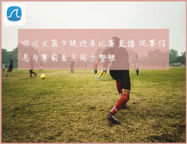 四川女篮今晚迎来比赛直播 观赛信息与赛前看点同步整理
