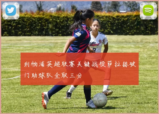 利物浦英超联赛关键战役萨拉赫破门助球队全取三分