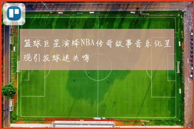 篮球巨星演绎NBA传奇故事音乐化呈现引发球迷共鸣